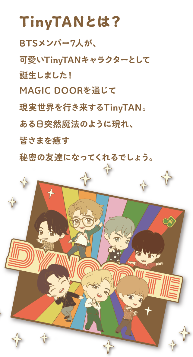 TinyTANとは？ BTSメンバー7人が、可愛いTinyTANキャラクターとして誕生しました！MAGIC DOORを通じて現実世界を行き来するTinyTAN。ある日突然魔法のように現れ、皆さまを癒す秘密の友達になってくれるでしょう。