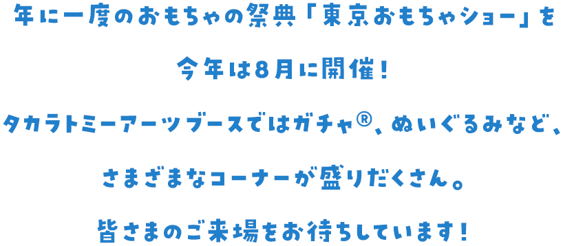 年に一度のおもちゃの祭典「東京おもちゃショー」を今年は8月に開催！ タカラトミーアーツブースではガチャ、ぬいぐるみなど、さまざまなコーナーが盛りだくさん。皆さまのご来場をお待ちしています！