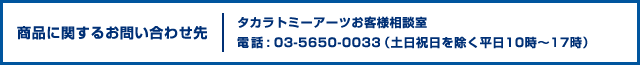 商品に関するお問い合わせ先 タカラトミーアーツお客様相談室 電話 : 03-5650-0033（土日祝日を除く平日10時〜17時）