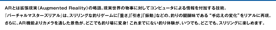 ARとは拡張現実（Augmented Reality）の略語。現実世界の物事に対してコンピュータによる情報を付加する技術。『バーチャルマスターズリアル』は、スリリングな釣りゲームに「重さ」「引き」「振動」などの、釣りの醍醐味である“手応えの変化”をリアルに再現。さらに、AR機能よりカメラを通した景色が、どこでも釣り場に変身！ これまでにない釣り体験が、いつでも、どこでも、スリリングに楽しめます。