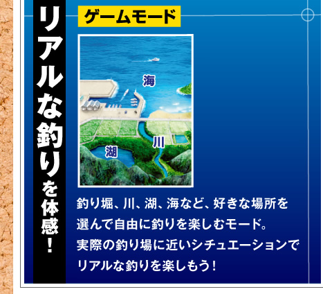 リアルな釣りを体感！ゲームモード 釣り堀、川、湖、海など、好きな場所を選んで自由に釣りを楽しむモード。実際の釣り場に近いシチュエーションでリアルな釣りを楽しもう！